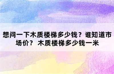 想问一下木质楼梯多少钱？谁知道市场价？ 木质楼梯多少钱一米